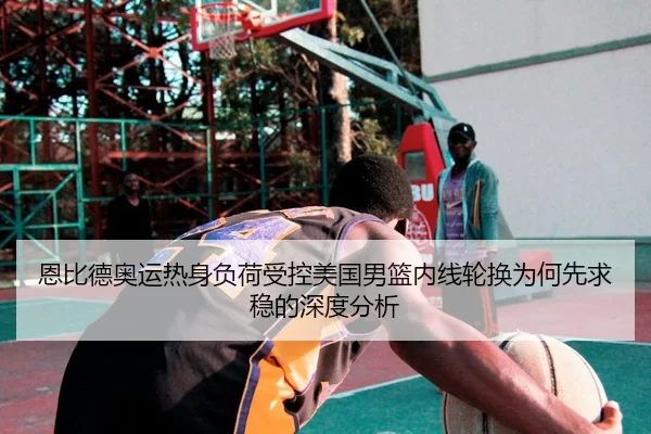 恩比德奥运热身负荷受控美国男篮内线轮换为何先求稳的深度分析