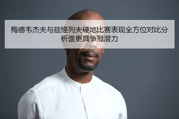 梅德韦杰夫与兹维列夫硬地比赛表现全方位对比分析谁更具争冠潜力