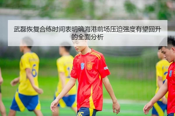武磊恢复合练时间表明确海港前场压迫强度有望回升的全面分析