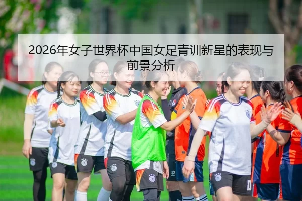 2026年女子世界杯中国女足青训新星的表现与前景分析